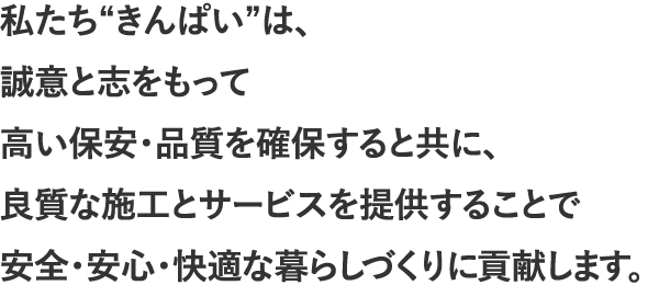 私たち“きんぱい”は、誠意と志をもって高い保安・品質を確保すると共に、良質な施工とサービスを提供することで安全・安心・快適な暮らしづくりに貢献します。